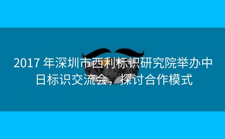 2017 年深圳市西利标识研究院举办中日标识交流会,探讨合作模式 2017 年深圳市西利标识研究院举办中日标识交流会,探讨合作模式