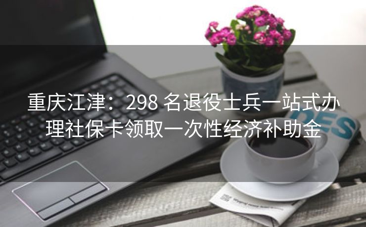 重庆江津:298 名退役士兵一站式办理社保卡领取一次性经济补助金 重庆江津:298 名退役士兵一站式办理社保卡领取一次性经济补助金