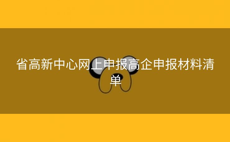 省高新中心网上申报高企申报材料清单 省高新中心网上申报高企申报材料清单