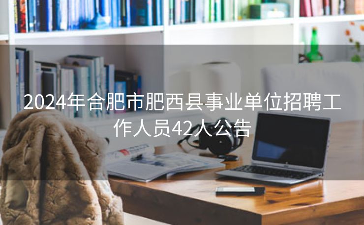 2024年合肥市肥西县事业单位招聘工作人员42人公告 2024年合肥市肥西县事业单位招聘工作人员42人公告