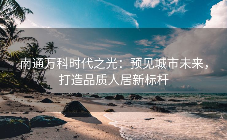 南通万科时代之光：预见城市未来，打造品质人居新标杆