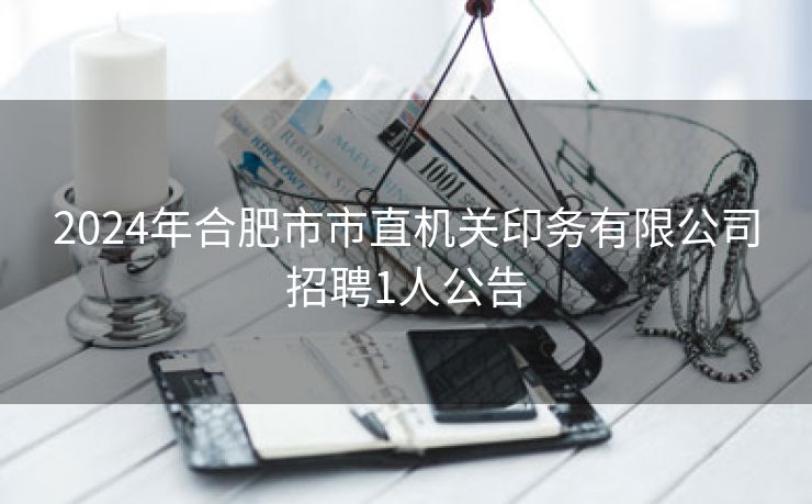 2024年合肥市市直机关印务有限公司招聘1人公告 2024年合肥市市直机关印务有限公司招聘1人公告