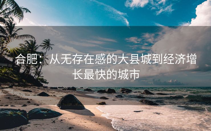 合肥:从无存在感的大县城到经济增长最快的城市 合肥:从无存在感的大县城到经济增长最快的城市