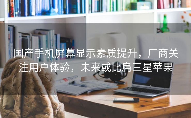 国产手机屏幕显示素质提升,厂商关注用户体验,未来或比肩三星苹果 国产手机屏幕显示素质提升,厂商关注用户体验,未来或比肩三星苹果