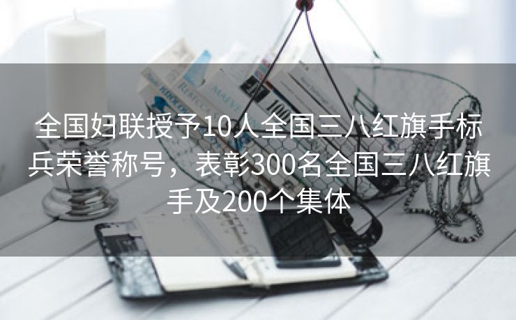 全国妇联授予10人全国三八红旗手标兵荣誉称号,表彰300名全国三八红旗手及200个集体 全国妇联授予10人全国三八红旗手标兵荣誉称号,表彰300名全国三八红旗手及200个集体