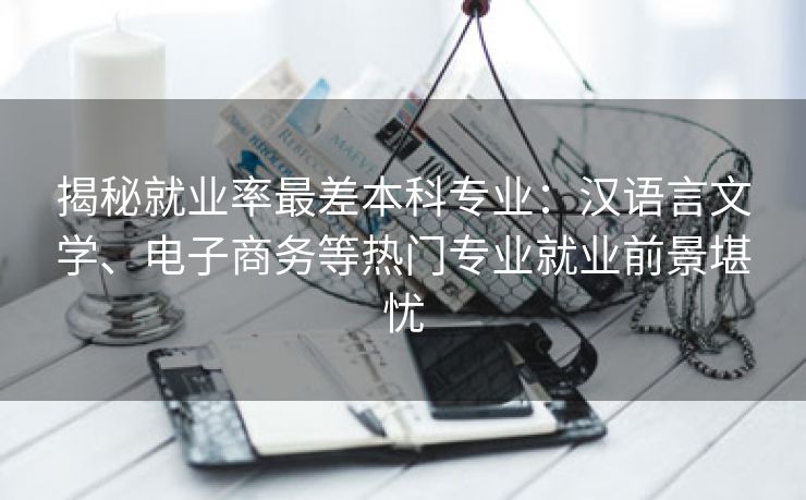 揭秘就业率最差本科专业:汉语言文学、电子商务等热门专业就业前景堪忧 揭秘就业率最差本科专业:汉语言文学、电子商务等热门专业就业前景堪忧