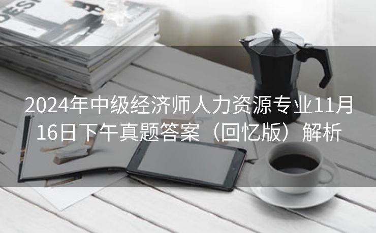 2024年中级经济师人力资源专业11月16日下午真题答案（回忆版）解析