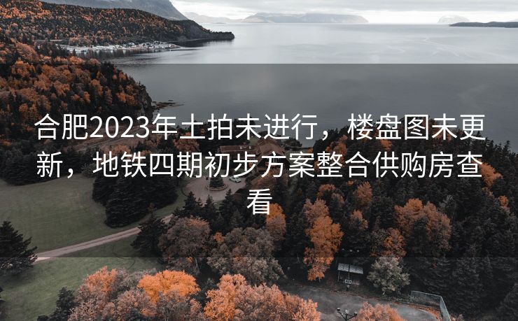 合肥2023年土拍未进行,楼盘图未更新,地铁四期初步方案整合供购房查看 合肥2023年土拍未进行,楼盘图未更新,地铁四期初步方案整合供购房查看