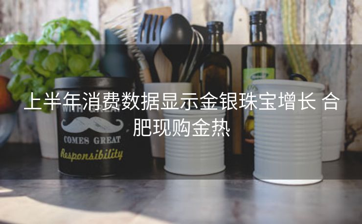 上半年消费数据显示金银珠宝增长 合肥现购金热 上半年消费数据显示金银珠宝增长 合肥现购金热