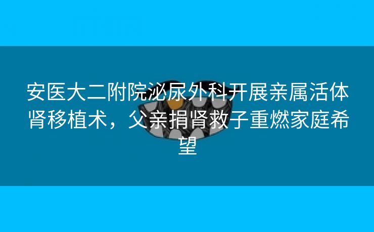 安医大二附院泌尿外科开展亲属活体肾移植术,父亲捐肾救子重燃家庭希望 安医大二附院泌尿外科开展亲属活体肾移植术,父亲捐肾救子重燃家庭希望
