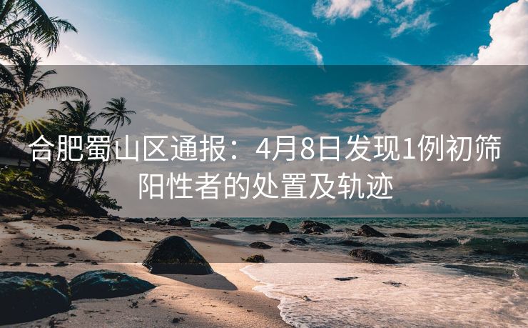 合肥蜀山区通报:4月8日发现1例初筛阳性者的处置及轨迹 合肥蜀山区通报:4月8日发现1例初筛阳性者的处置及轨迹