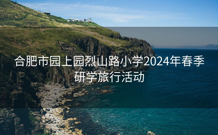 合肥市园上园烈山路小学2024年春季研学旅行活动 合肥市园上园烈山路小学2024年春季研学旅行活动