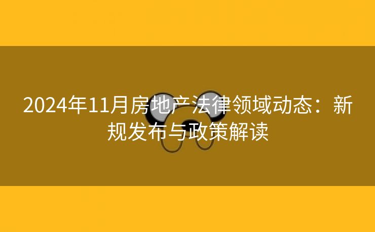 2024年11月房地产法律领域动态:新规发布与政策解读 2024年11月房地产法律领域动态:新规发布与政策解读