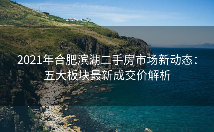 2021年合肥滨湖二手房市场新动态:五大板块最新成交价解析 2021年合肥滨湖二手房市场新动态:五大板块最新成交价解析