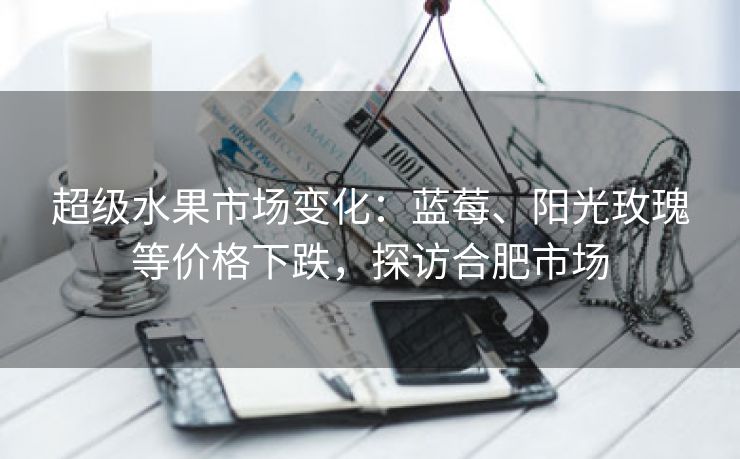 超级水果市场变化：蓝莓、阳光玫瑰等价格下跌，探访合肥市场