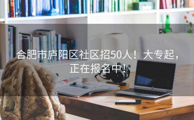 合肥市庐阳区社区招50人!大专起,正在报名中! 合肥市庐阳区社区招50人!大专起,正在报名中!