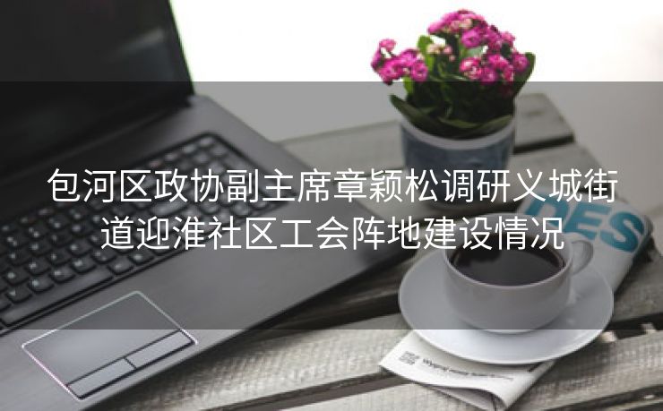 包河区政协副主席章颖松调研义城街道迎淮社区工会阵地建设情况 包河区政协副主席章颖松调研义城街道迎淮社区工会阵地建设情况