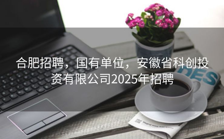 合肥招聘,国有单位,安徽省科创投资有限公司2025年招聘 合肥招聘,国有单位,安徽省科创投资有限公司2025年招聘