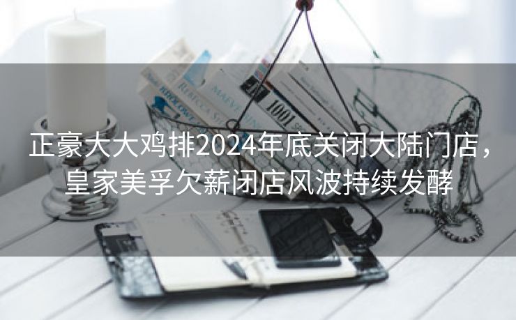 正豪大大鸡排2024年底关闭大陆门店,皇家美孚欠薪闭店风波持续发酵 正豪大大鸡排2024年底关闭大陆门店,皇家美孚欠薪闭店风波持续发酵