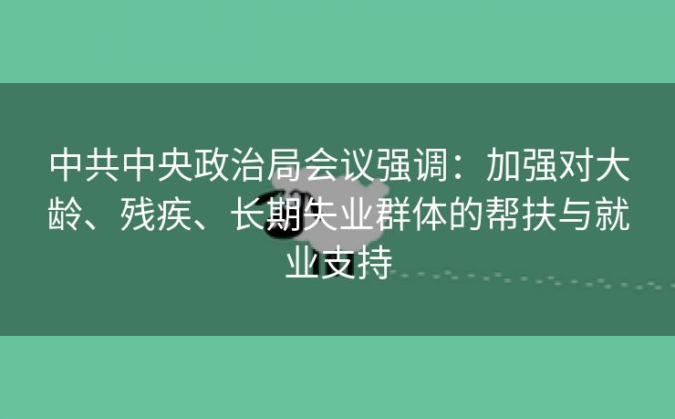 中共中央政治局会议强调:加强对大龄、残疾、长期失业群体的帮扶与就业支持 中共中央政治局会议强调:加强对大龄、残疾、长期失业群体的帮扶与就业支持
