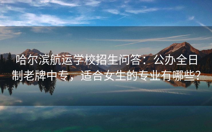 哈尔滨航运学校招生问答：公办全日制老牌中专，适合女生的专业有哪些？