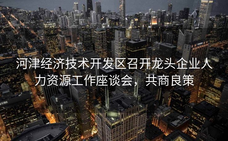 河津经济技术开发区召开龙头企业人力资源工作座谈会,共商良策 河津经济技术开发区召开龙头企业人力资源工作座谈会,共商良策