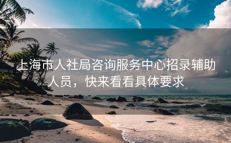 上海市人社局咨询服务中心招录辅助人员,快来看看具体要求 上海市人社局咨询服务中心招录辅助人员,快来看看具体要求