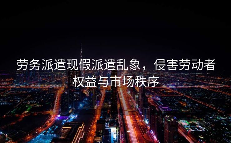 劳务派遣现假派遣乱象,侵害劳动者权益与市场秩序 劳务派遣现假派遣乱象,侵害劳动者权益与市场秩序