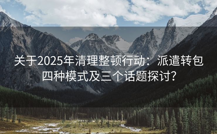 关于2025年清理整顿行动:派遣转包四种模式及三个话题探讨? 关于2025年清理整顿行动:派遣转包四种模式及三个话题探讨?
