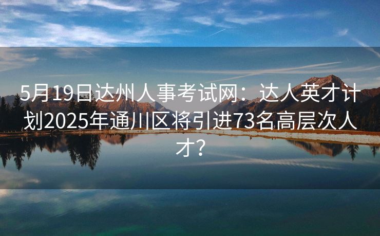 5月19日达州人事考试网:达人英才计划2025年通川区将引进73名高层次人才? 5月19日达州人事考试网:达人英才计划2025年通川区将引进73名高层次人才?