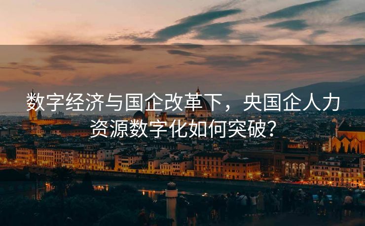 数字经济与国企改革下,央国企人力资源数字化如何突破? 数字经济与国企改革下,央国企人力资源数字化如何突破?