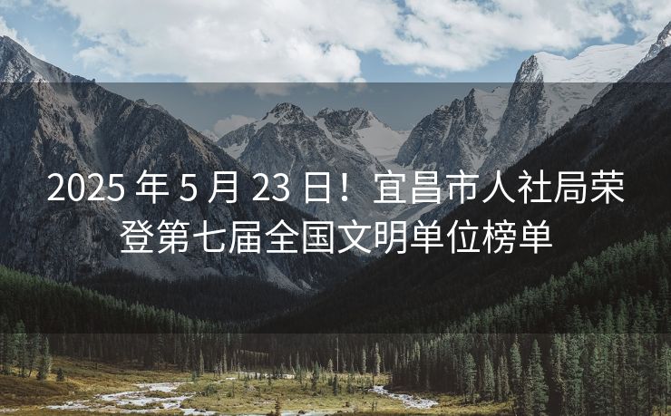 2025 年 5 月 23 日!宜昌市人社局荣登第七届全国文明单位榜单 2025 年 5 月 23 日!宜昌市人社局荣登第七届全国文明单位榜单