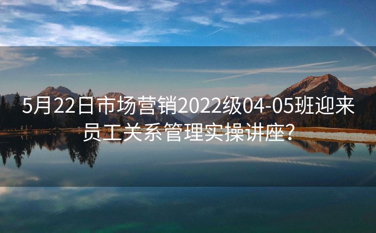 5月22日市场营销2022级04-05班迎来员工关系管理实操讲座? 5月22日市场营销2022级04-05班迎来员工关系管理实操讲座?