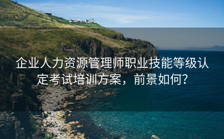 企业人力资源管理师职业技能等级认定考试培训方案,前景如何? 企业人力资源管理师职业技能等级认定考试培训方案,前景如何?