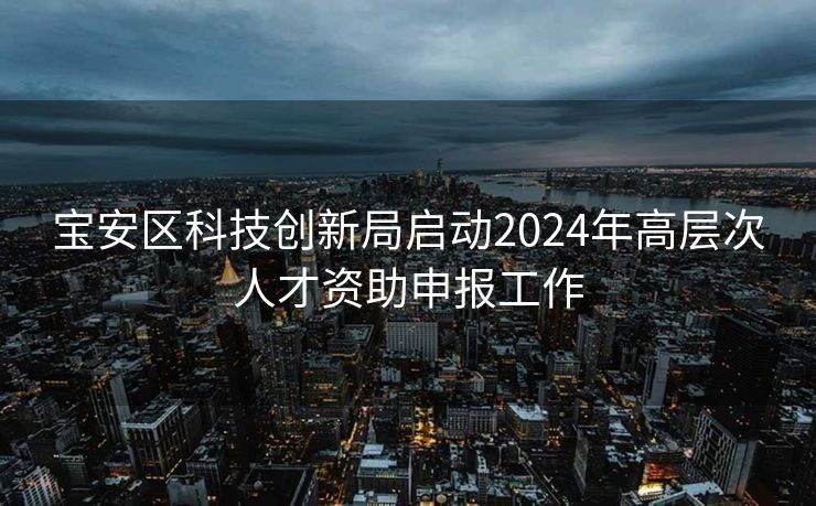 宝安区科技创新局启动2024年高层次人才资助申报工作 宝安区科技创新局启动2024年高层次人才资助申报工作