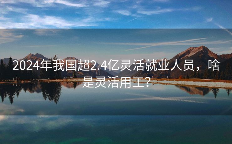 2024年我国超2.4亿灵活就业人员,啥是灵活用工? 2024年我国超2.4亿灵活就业人员,啥是灵活用工?