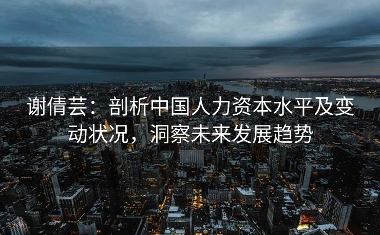 谢倩芸:剖析中国人力资本水平及变动状况,洞察未来发展趋势 谢倩芸:剖析中国人力资本水平及变动状况,洞察未来发展趋势
