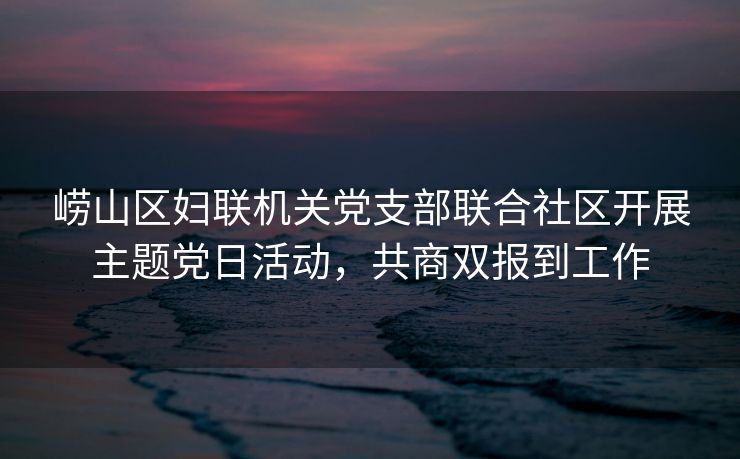 崂山区妇联机关党支部联合社区开展主题党日活动,共商双报到工作 崂山区妇联机关党支部联合社区开展主题党日活动,共商双报到工作