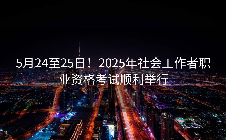 5月24至25日!2025年社会工作者职业资格考试顺利举行 5月24至25日!2025年社会工作者职业资格考试顺利举行
