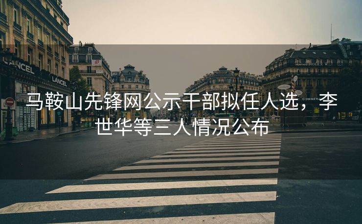 马鞍山先锋网公示干部拟任人选,李世华等三人情况公布 马鞍山先锋网公示干部拟任人选,李世华等三人情况公布
