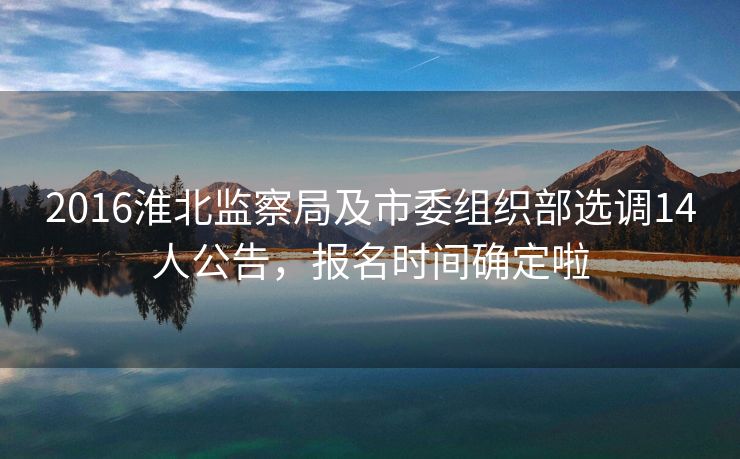 2016淮北监察局及市委组织部选调14人公告,报名时间确定啦 2016淮北监察局及市委组织部选调14人公告,报名时间确定啦