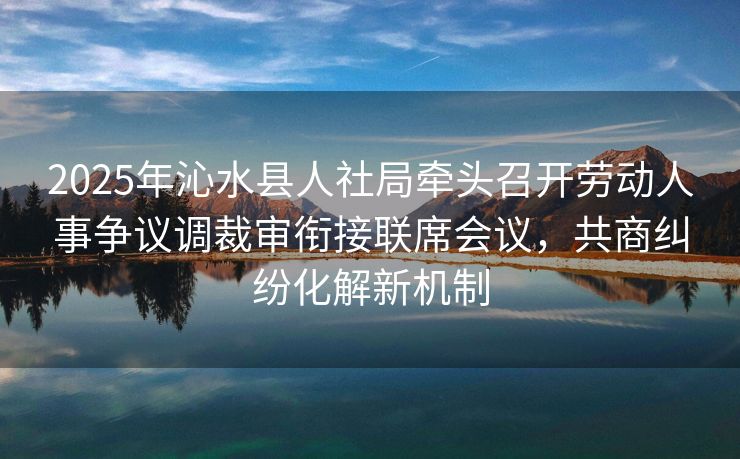 2025年沁水县人社局牵头召开劳动人事争议调裁审衔接联席会议,共商纠纷化解新机制 2025年沁水县人社局牵头召开劳动人事争议调裁审衔接联席会议,共商纠纷化解新机制
