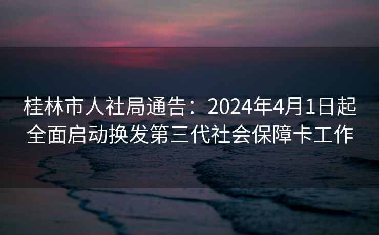 桂林市人社局通告:2024年4月1日起全面启动换发第三代社会保障卡工作 桂林市人社局通告:2024年4月1日起全面启动换发第三代社会保障卡工作