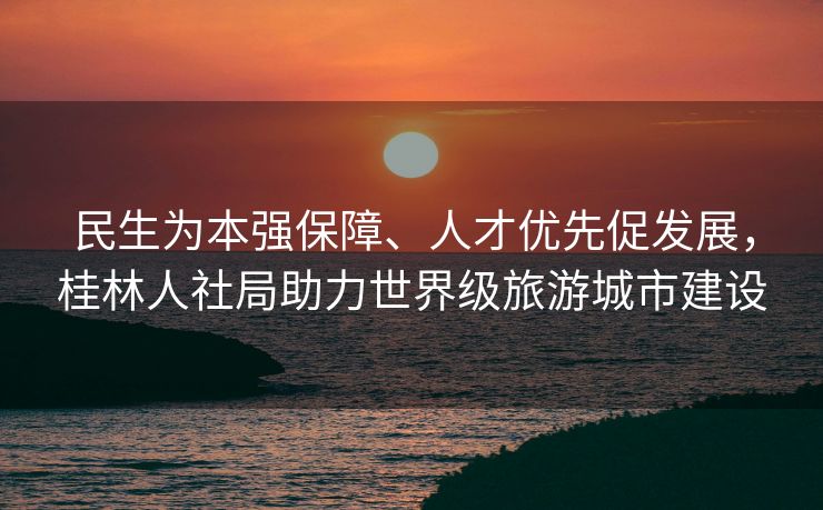 民生为本强保障、人才优先促发展,桂林人社局助力世界级旅游城市建设 民生为本强保障、人才优先促发展,桂林人社局助力世界级旅游城市建设