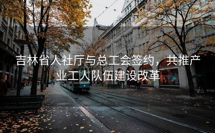吉林省人社厅与总工会签约，共推产业工人队伍建设改革