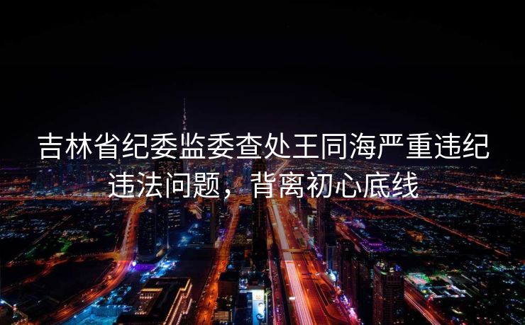 吉林省纪委监委查处王同海严重违纪违法问题，背离初心底线