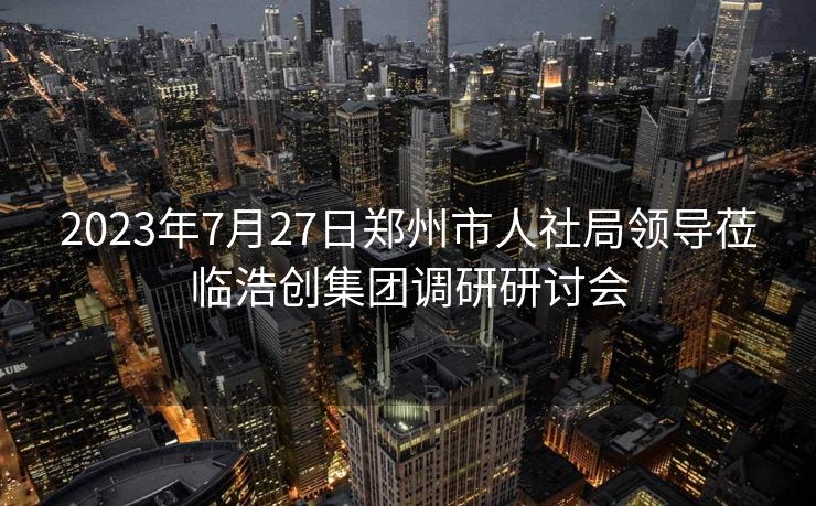 2023年7月27日郑州市人社局领导莅临浩创集团调研研讨会