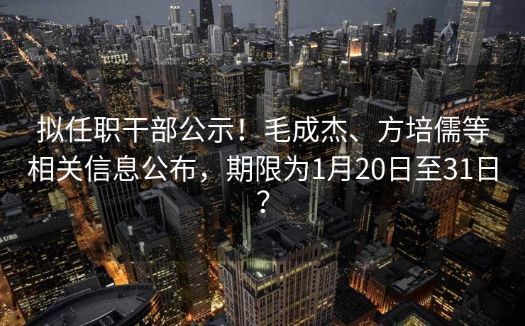 拟任职干部公示！毛成杰、方培儒等相关信息公布，期限为1月20日至31日？