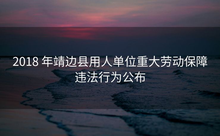 2018 年靖边县用人单位重大劳动保障违法行为公布 2018 年靖边县用人单位重大劳动保障违法行为公布