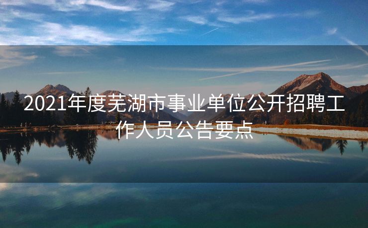 2021年度芜湖市事业单位公开招聘工作人员公告要点 2021年度芜湖市事业单位公开招聘工作人员公告要点